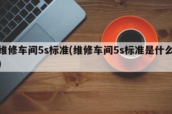 维修车间5s标准(维修车间5s标准是什么)