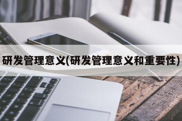 研发管理意义(研发管理意义和重要性)