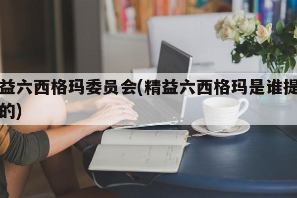 精益六西格玛委员会(精益六西格玛是谁提出来的)