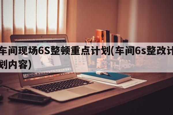 车间现场6S整顿重点计划(车间6s整改计划内容)