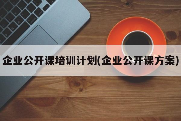 企业公开课培训计划(企业公开课方案)