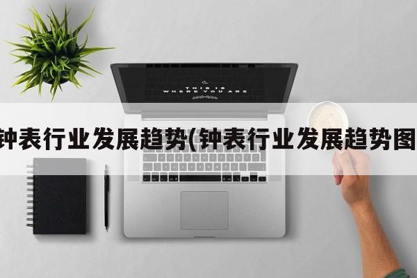 钟表行业发展趋势(钟表行业发展趋势图)