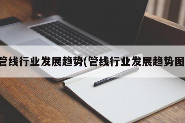 管线行业发展趋势(管线行业发展趋势图)